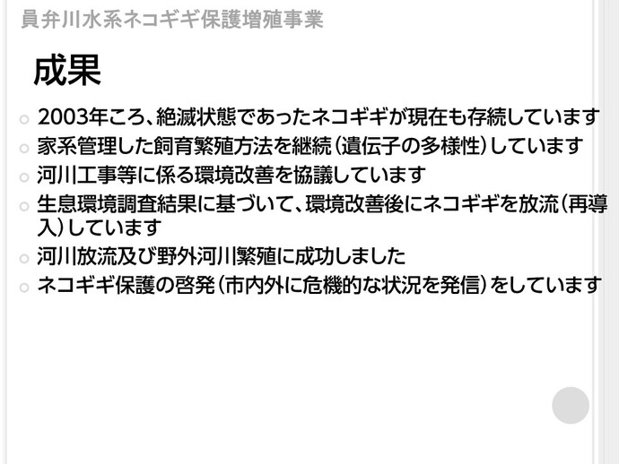 ネコギギ保護増殖事業の結果、次のとおり成果がありました。まず、2003年頃は絶滅状態であったネコギギが現在も存続しています。また、家系管理した飼育繁殖方法を継続し、遺伝子の多様性を維持しています。他にも、河川工事等に係る環境改善を協議しており、生息環境調査結果に基づいて、環境改善後にネコギギを放流し、再導入しています。また、河川放流及び野外河川繁殖に成功しました。これらの成果のほか、いなべ市内外にネコギギの危機的状況を発信しネコギギ保護の啓発を行っています。