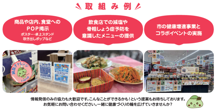 取組み例 （1）商品や店内、食堂へのPOP掲示 （2）減塩や骨粗しょう症予防を意識したメニューの提供 （3）市の健康増進事業とコラボイベントの実施 情報発信のみの協力も大歓迎です。こんなことができるかも！という提案もお待ちしております。お気軽にお問い合わせください。